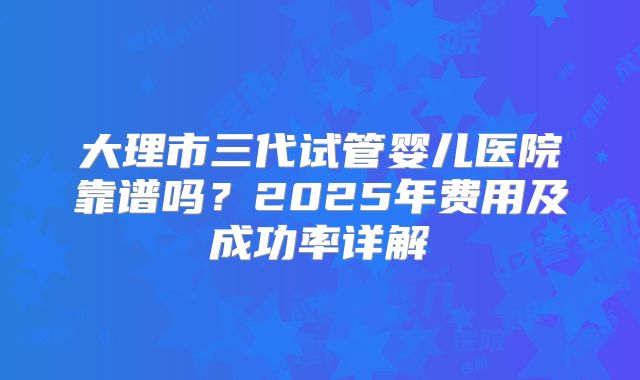 大理市三代试管婴儿医院靠谱吗？2025年费用及成功率详解