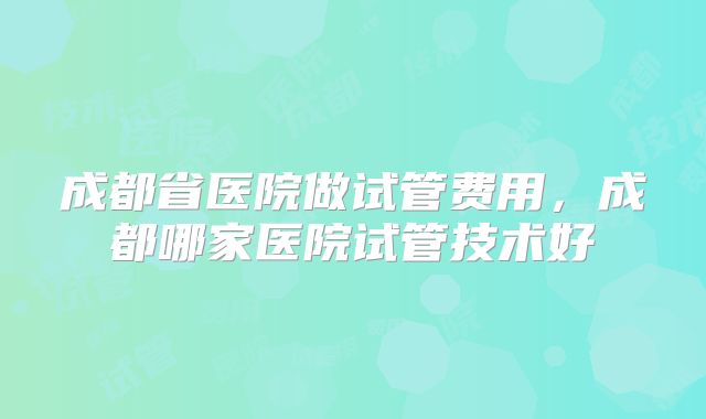 成都省医院做试管费用,成都哪家医院试管技术好