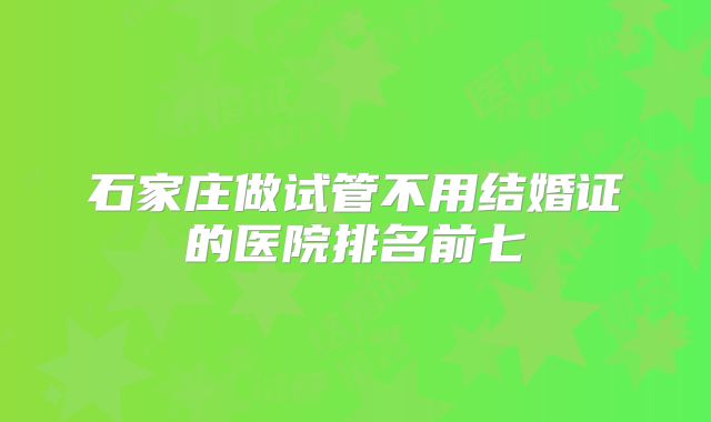 石家庄做试管不用结婚证的医院排名前七
