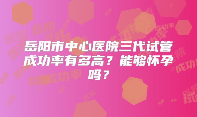 岳阳市中心医院三代试管成功率有多高?能够怀孕吗?