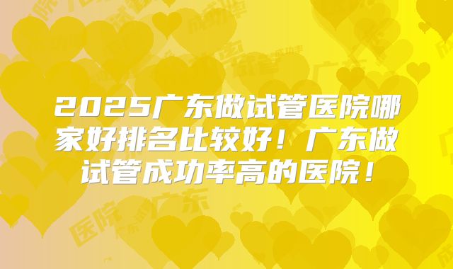 2025广东做试管医院哪家好排名比较好!广东做试管成功率高的医院!