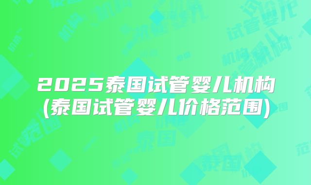 2025泰国试管婴儿机构(泰国试管婴儿价格范围)