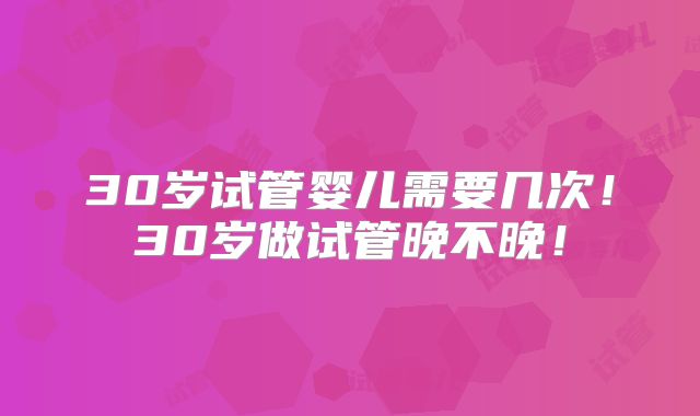 30岁试管婴儿需要几次!30岁做试管晚不晚!