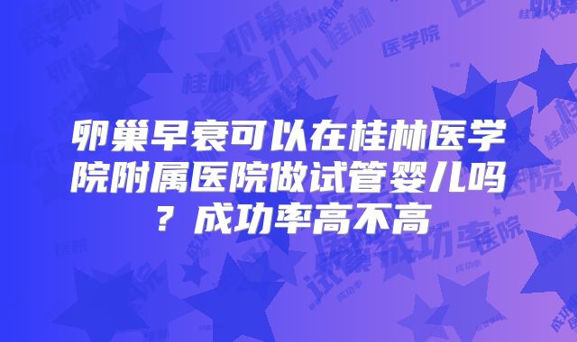 卵巢早衰可以在桂林医学院附属医院做试管婴儿吗?成功率高不高