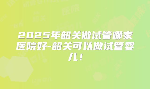 2025年韶关做试管哪家医院好-韶关可以做试管婴儿！