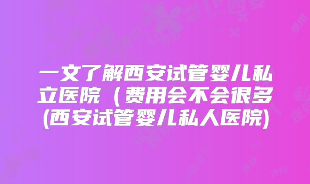 一文了解西安试管婴儿私立医院（费用会不会很多(西安试管婴儿私人医院)