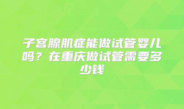 子宫腺肌症能做试管婴儿吗?在重庆做试管需要多少钱