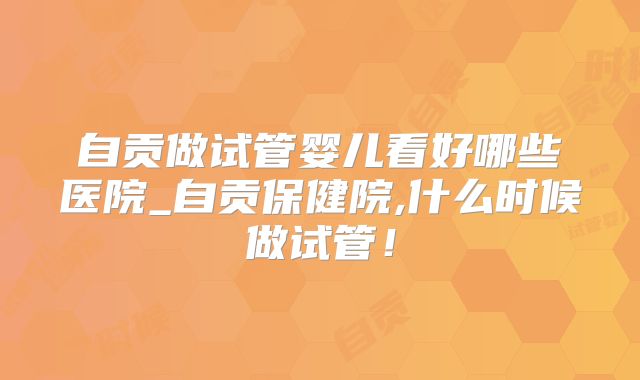自贡做试管婴儿看好哪些医院_自贡保健院,什么时候做试管！