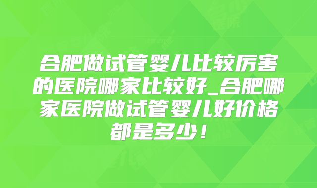 合肥做试管婴儿比较厉害的医院哪家比较好_合肥哪家医院做试管婴儿好价格都是多少!