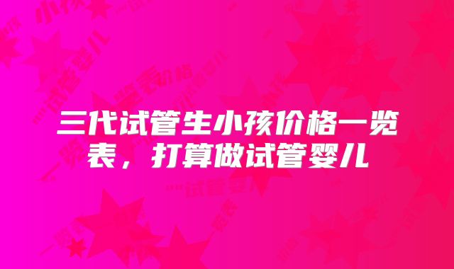 三代试管生小孩价格一览表，打算做试管婴儿