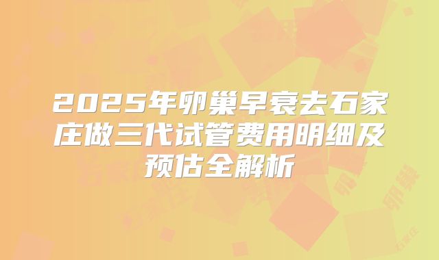2025年卵巢早衰去石家庄做三代试管费用明细及预估全解析