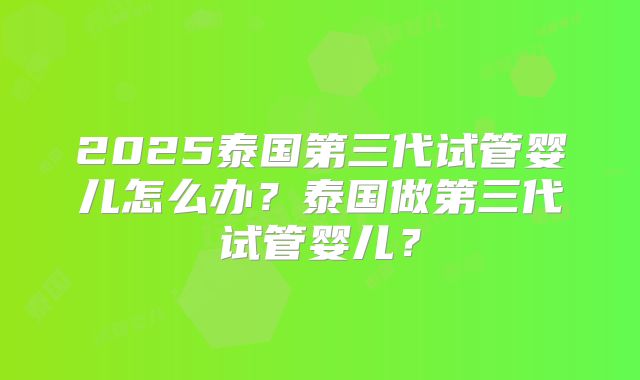 2025泰国第三代试管婴儿怎么办？泰国做第三代试管婴儿？