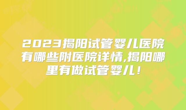 2023揭阳试管婴儿医院有哪些附医院详情,揭阳哪里有做试管婴儿!