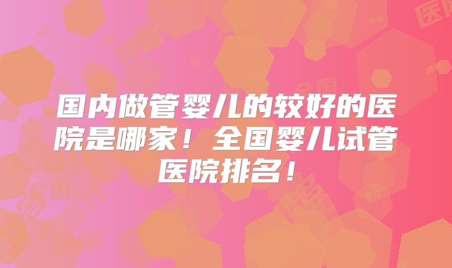 国内做管婴儿的较好的医院是哪家!全国婴儿试管医院排名!
