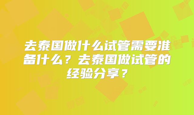去泰国做什么试管需要准备什么？去泰国做试管的经验分享？