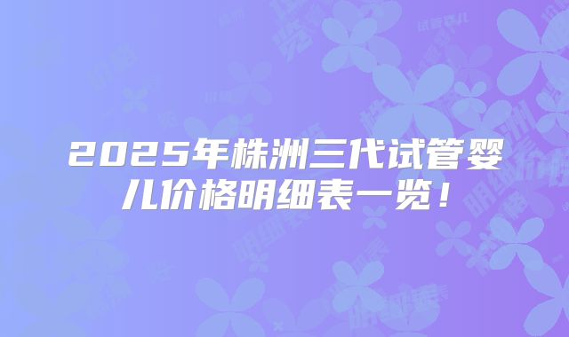 2025年株洲三代试管婴儿价格明细表一览!