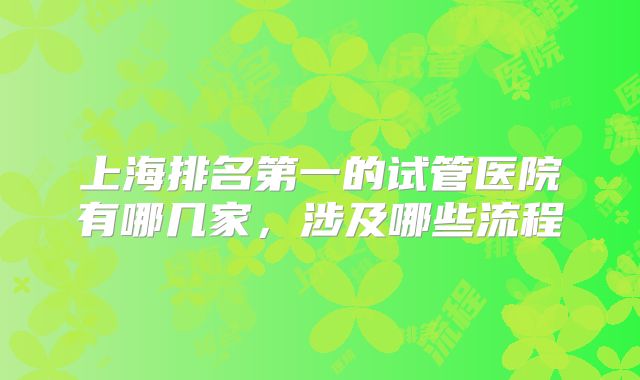 上海排名第一的试管医院有哪几家,涉及哪些流程