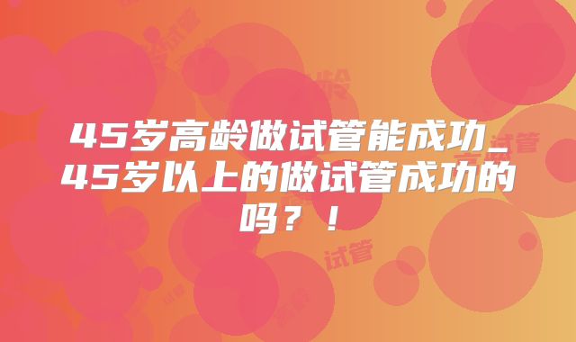 45岁高龄做试管能成功_45岁以上的做试管成功的吗?!
