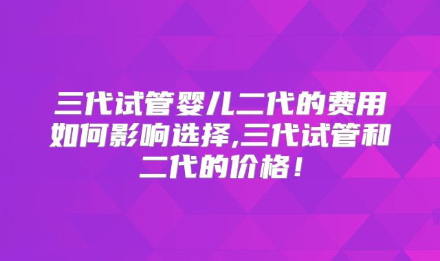 三代试管婴儿二代的费用如何影响选择,三代试管和二代的价格！