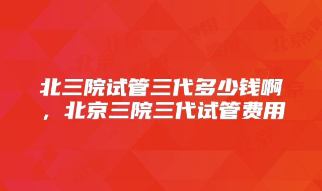 北三院试管三代多少钱啊,北京三院三代试管费用