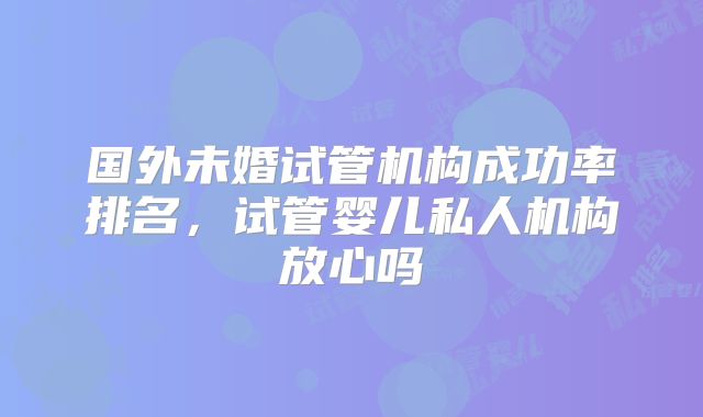 国外未婚试管机构成功率排名，试管婴儿私人机构放心吗