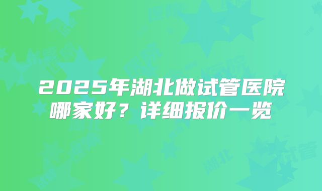 2025年湖北做试管医院哪家好？详细报价一览