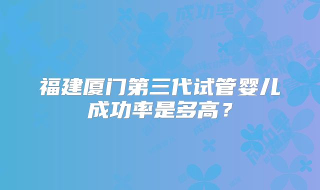 福建厦门第三代试管婴儿成功率是多高?