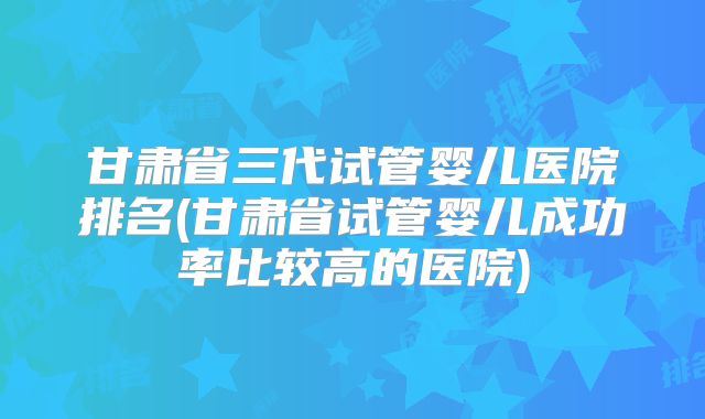 甘肃省三代试管婴儿医院排名(甘肃省试管婴儿成功率比较高的医院)