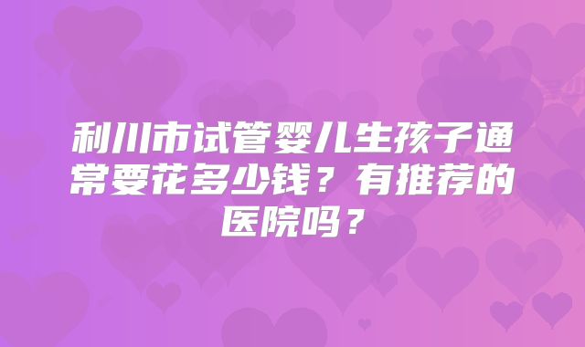 利川市试管婴儿生孩子通常要花多少钱？有推荐的医院吗？