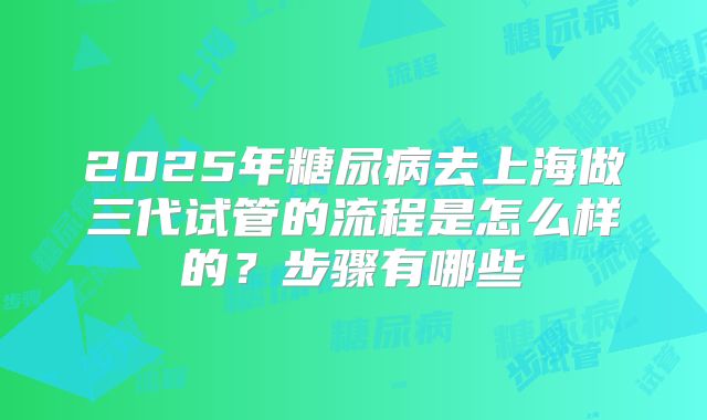 2025年糖尿病去上海做三代试管的流程是怎么样的？步骤有哪些