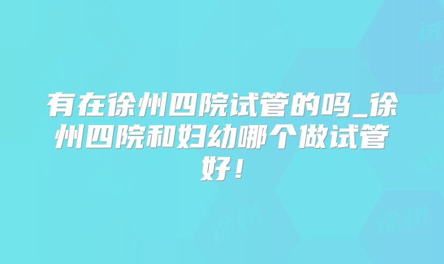 有在徐州四院试管的吗_徐州四院和妇幼哪个做试管好！