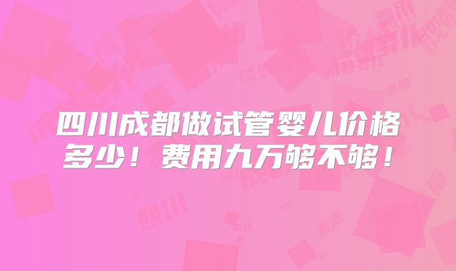 四川成都做试管婴儿价格多少！费用九万够不够！