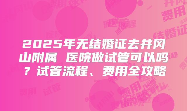 2025年无结婚证去井冈山附属 医院做试管可以吗？试管流程、费用全攻略