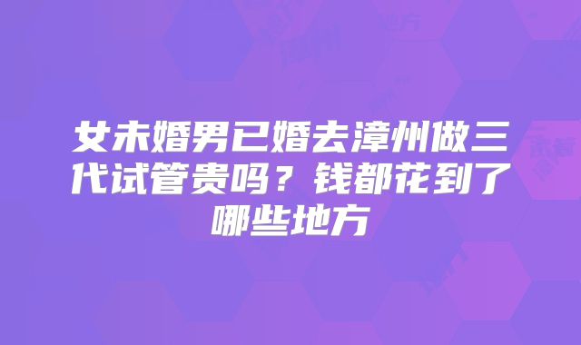 女未婚男已婚去漳州做三代试管贵吗？钱都花到了哪些地方