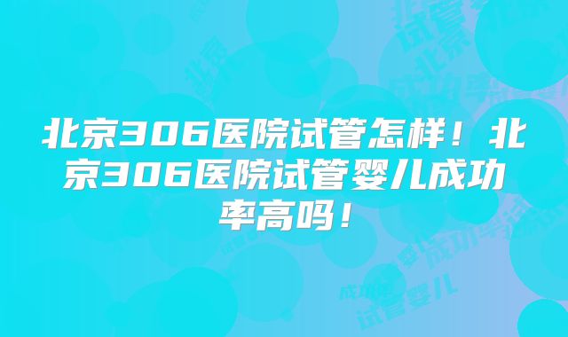 北京306医院试管怎样！北京306医院试管婴儿成功率高吗！