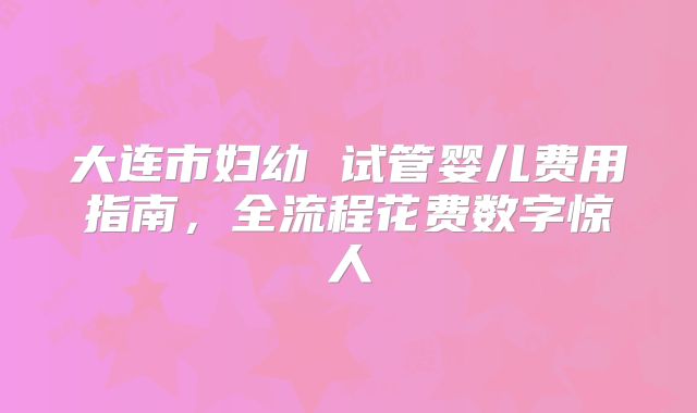大连市妇幼 试管婴儿费用指南，全流程花费数字惊人
