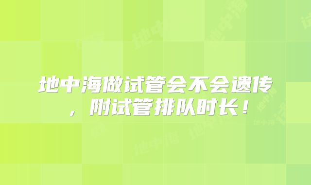 地中海做试管会不会遗传，附试管排队时长！