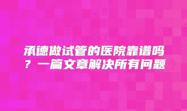 承德做试管的医院靠谱吗?一篇文章解决所有问题