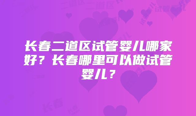 长春二道区试管婴儿哪家好？长春哪里可以做试管婴儿？