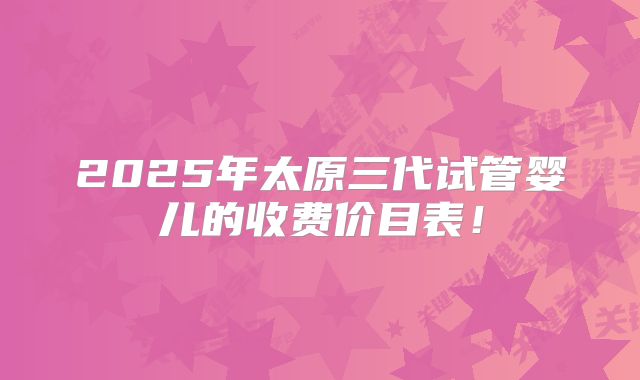 2025年太原三代试管婴儿的收费价目表!