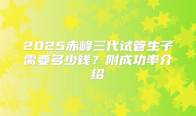 2025赤峰三代试管生子需要多少钱？附成功率介绍