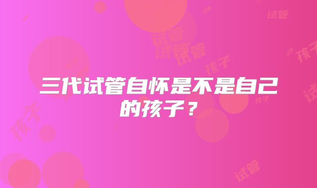 三代试管自怀是不是自己的孩子?
