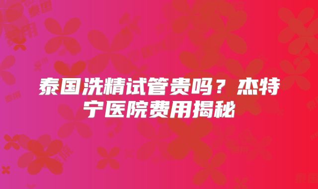泰国洗精试管贵吗？杰特宁医院费用揭秘