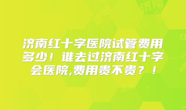 济南红十字医院试管费用多少！谁去过济南红十字会医院,费用贵不贵？！