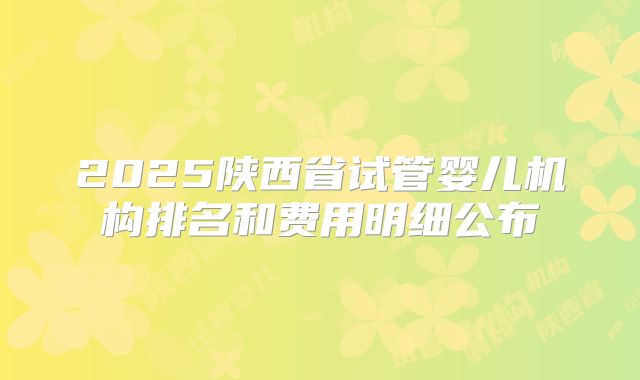 2025陕西省试管婴儿机构排名和费用明细公布