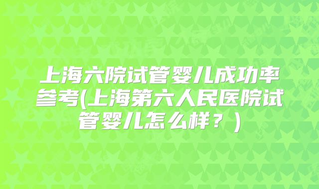 上海六院试管婴儿成功率参考(上海第六人民医院试管婴儿怎么样?)