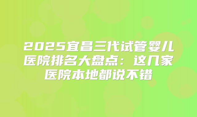 2025宜昌三代试管婴儿医院排名大盘点：这几家医院本地都说不错