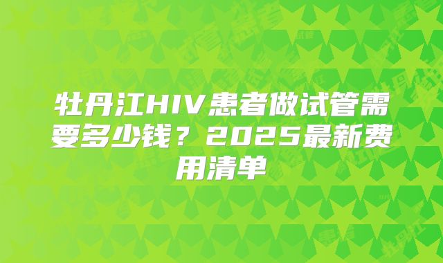 牡丹江HIV患者做试管需要多少钱？2025最新费用清单