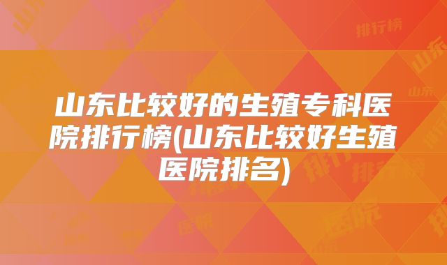 山东比较好的生殖专科医院排行榜(山东比较好生殖医院排名)
