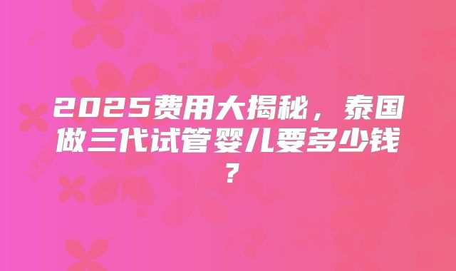 2025费用大揭秘，泰国做三代试管婴儿要多少钱？